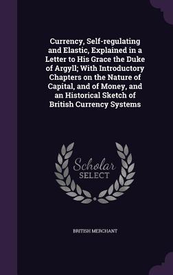 Full Download Currency, Self-Regulating and Elastic, Explained in a Letter to His Grace the Duke of Argyll; With Introductory Chapters on the Nature of Capital, and of Money, and an Historical Sketch of British Currency Systems - British Merchant file in PDF