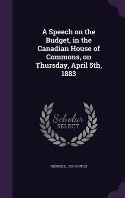 Read Online A Speech on the Budget, in the Canadian House of Commons, on Thursday, April 5th, 1883 - George Eulas Foster | PDF