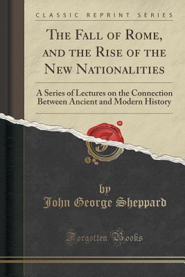 Read Online The Fall of Rome, and the Rise of the New Nationalities: A Series of Lectures on the Connection Between Ancient and Modern History (Classic Reprint) - John George Sheppard | PDF