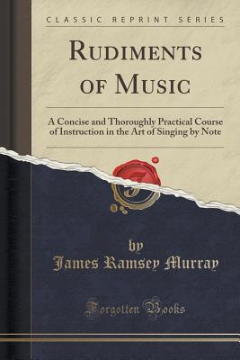 Read Online Rudiments of Music: A Concise and Thoroughly Practical Course of Instruction in the Art of Singing by Note (Classic Reprint) - James Ramsey Murray | PDF