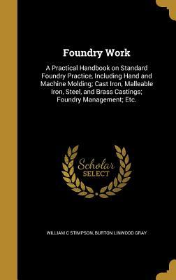 Read Online Foundry Work: A Practical Handbook on Standard Foundry Practice, Including Hand and Machine Molding; Cast Iron, Malleable Iron, Steel, and Brass Castings; Foundry Management; Etc. - William C Stimpson file in ePub