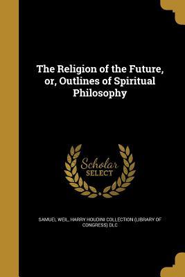 Read Online The Religion of the Future, Or, Outlines of Spiritual Philosophy - Samuel Weil file in PDF