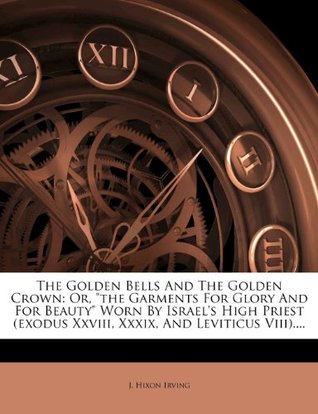 Read The Golden Bells and the Golden Crown: Or, the Garments for Glory and for Beauty Worn by Israel's High Priest (Exodus XXVIII, XXXIX, and Leviticus VIII). - J. Hixon Irving file in PDF