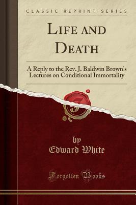 Read Online Life and Death: A Reply to the Rev. J. Baldwin Brown's Lectures on Conditional Immortality (Classic Reprint) - Edward White | PDF