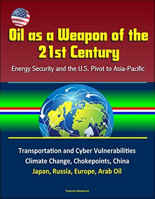 Read Oil as a Weapon of the 21st Century: Energy Security and the U.S. Pivot to Asia-Pacific - Transportation and Cyber Vulnerabilities, Climate Change, Chokepoints, China, Japan, Russia, Europe, Arab Oil - U.S. Government file in PDF