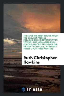 Full Download Titles of the First Books from the Earliest Presses Established in Different Cities, Towns, and Monasteries in Europe, Before the End of the Fifteenth Century, with Brief Notes Upon Their Printers - Rush Christopher Hawkins file in ePub