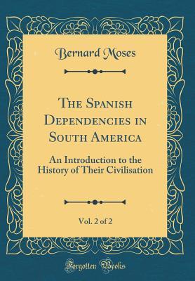 Read The Spanish Dependencies in South America, Vol. 2 of 2: An Introduction to the History of Their Civilisation (Classic Reprint) - Bernard Moses | PDF