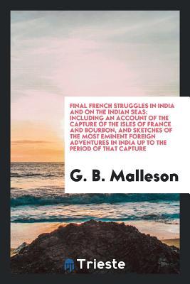 Read Online Final French Struggles in India and on the Indian Seas: Including an Account of the Capture of the Isles of France and Bourbon, and Sketches of the Most Eminent Foreign Adventures in India Up to the Period of That Capture - George Bruce Malleson | PDF