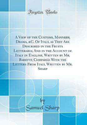 Read A View of the Customs, Manners, Drama, &c. of Italy, as They Are Described in the Frusta Letteraria; And in the Account of Italy in English, Written by Mr. Baretti; Compared with the Letters from Italy, Written by Mr. Sharp (Classic Reprint) - Samuel Sharp file in PDF