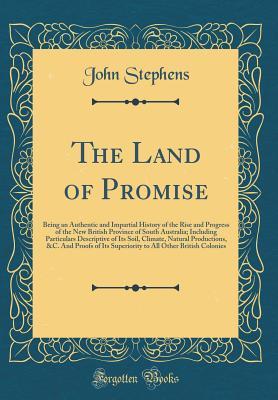 Read Online The Land of Promise: Being an Authentic and Impartial History of the Rise and Progress of the New British Province of South Australia; Including Particulars Descriptive of Its Soil, Climate, Natural Productions, &c. and Proofs of Its Superiority to All OT - John Stephens | PDF