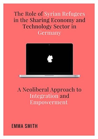 Read Online The Role of Syrian Refugees in the Sharing Economy and Technology Sector in Germany: A Neoliberal Approach to Integration and Empowerment - Emma Smith file in PDF