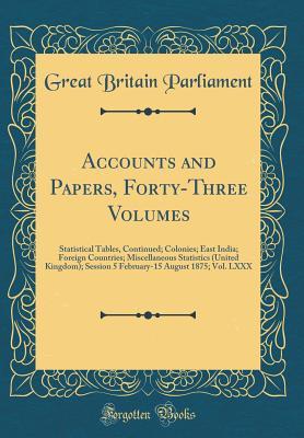 Read Online Accounts and Papers, Forty-Three Volumes: Statistical Tables, Continued; Colonies; East India; Foreign Countries; Miscellaneous Statistics (United Kingdom); Session 5 February-15 August 1875; Vol. LXXX (Classic Reprint) - Great Britain Parliament file in PDF