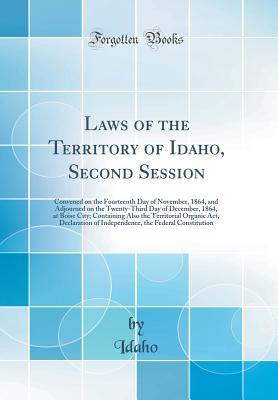 Read Laws of the Territory of Idaho, Second Session: Convened on the Fourteenth Day of November, 1864, and Adjourned on the Twenty-Third Day of December, 1864, at Boise City; Containing Also the Territorial Organic Act, Declaration of Independence, the Federal - Idaho Idaho file in ePub