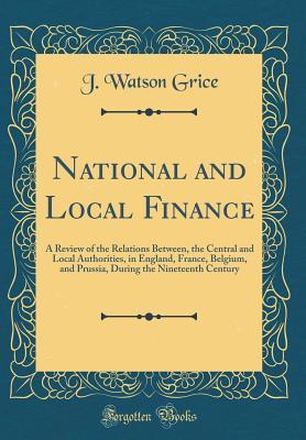 Read National and Local Finance: A Review of the Relations Between, the Central and Local Authorities, in England, France, Belgium, and Prussia, During the Nineteenth Century (Classic Reprint) - J. Watson Grice | PDF