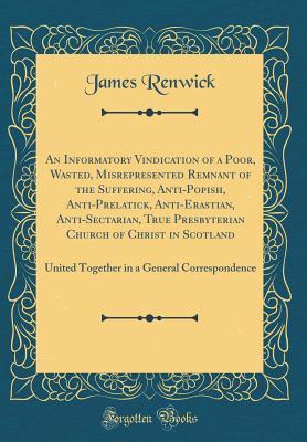 Download An Informatory Vindication of a Poor, Wasted, Misrepresented Remnant of the Suffering, Anti-Popish, Anti-Prelatick, Anti-Erastian, Anti-Sectarian, True Presbyterian Church of Christ in Scotland: United Together in a General Correspondence - James Renwick | ePub