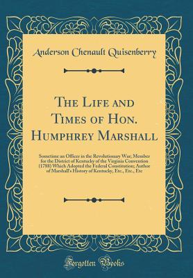 Read Online The Life and Times of Hon. Humphrey Marshall: Sometime an Officer in the Revolutionary War; Member for the District of Kentucky of the Virginia Convention (1788) Which Adopted the Federal Constitution; Author of Marshall's History of Kentucky, Etc., Etc. - Anderson Chenault Quisenberry | PDF