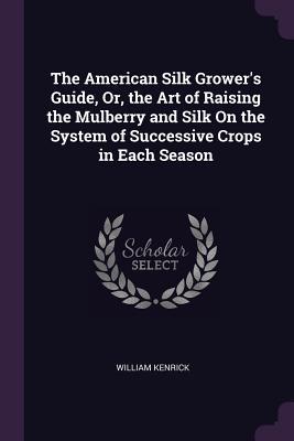 Read The American Silk Grower's Guide, Or, the Art of Raising the Mulberry and Silk on the System of Successive Crops in Each Season - William Kenrick file in PDF