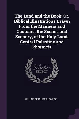 Read Online The Land and the Book; Or, Biblical Illustrations Drawn from the Manners and Customs, the Scenes and Scenery, of the Holy Land. Central Palestine and Phoenicia - William McClure Thomson | PDF