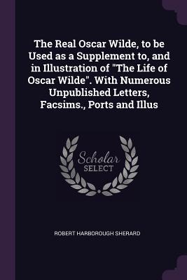 Full Download The Real Oscar Wilde, to Be Used as a Supplement To, and in Illustration of the Life of Oscar Wilde. with Numerous Unpublished Letters, Facsims., Ports and Illus - Robert Sherard | PDF