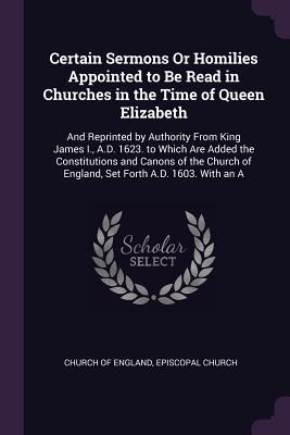 Read Online Certain Sermons or Homilies Appointed to Be Read in Churches in the Time of Queen Elizabeth: And Reprinted by Authority from King James I., A.D. 1623. to Which Are Added the Constitutions and Canons of the Church of England, Set Forth A.D. 1603. with an a - Church of England file in PDF