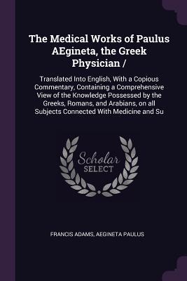 Read Online The Medical Works of Paulus Aegineta, the Greek Physician: Translated Into English, with a Copious Commentary, Containing a Comprehensive View of the Knowledge Possessed by the Greeks, Romans, and Arabians, on All Subjects Connected with Medicine and Su - Francis Adams file in PDF