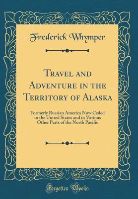 Full Download Travel and Adventure in the Territory of Alaska: Formerly Russian America Now Ceded to the United States and in Various Other Parts of the North Pacific (Classic Reprint) - Frederick Whymper | ePub