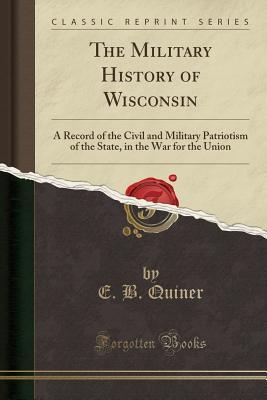 Read The Military History of Wisconsin: A Record of the Civil and Military Patriotism of the State, in the War for the Union (Classic Reprint) - E B Quiner | PDF