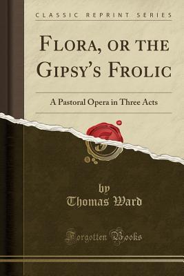 Full Download Flora, or the Gipsy's Frolic: A Pastoral Opera in Three Acts (Classic Reprint) - Thomas Ward file in PDF