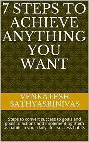 Read 7 STEPS TO ACHIEVE ANYTHING YOU WANT: Steps to convert success to goals and goals to actions and implementing them as habits in your daily life - success habits - Venkatesh Sathyasrinivas file in PDF