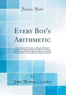 Full Download Every Boy's Arithmetic: The Intellectual Calculator, or Manual of Practical Arithmetic; Comprehending, with All the Usual Rules, a Much Larger Number of Business Questions on Each Elementary Rule Than Has Been Ever Before Published (Classic Reprint) - John Thomas Crossley | PDF