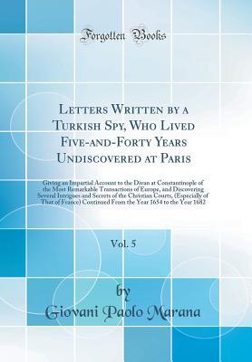 Download Letters Written by a Turkish Spy, Who Lived Five-And-Forty Years Undiscovered at Paris, Vol. 5: Giving an Impartial Account to the Divan at Constantinople of the Most Remarkable Transactions of Europe, and Discovering Several Intrigues and Secrets of the - Giovani Paolo Marana file in PDF