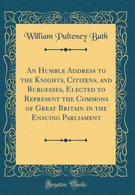 Read An Humble Address to the Knights, Citizens, and Burgesses, Elected to Represent the Commons of Great Britain in the Ensuing Parliament (Classic Reprint) - William Pulteney Bath | ePub
