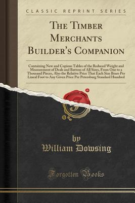 Read Online The Timber Merchants Builder's Companion: Containing New and Copious Tables of the Reduced Weight and Measurement of Deals and Battens of All Sizes, from One to a Thousand Pieces, Also the Relative Price That Each Size Bears Per Lineal Foot to Any Given P - William Dowsing | PDF