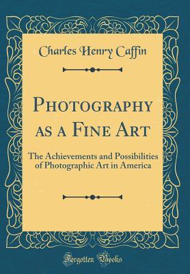 Full Download Photography as a Fine Art: The Achievements and Possibilities of Photographic Art in America (Classic Reprint) - Charles Henry Caffin | ePub