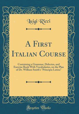 Read Online A First Italian Course: Containing a Grammar, Delectus, and Exercise Book with Vocabularies, on the Plan of Dr. William Smith's Principia Latina (Classic Reprint) - Luigi Ricci | PDF