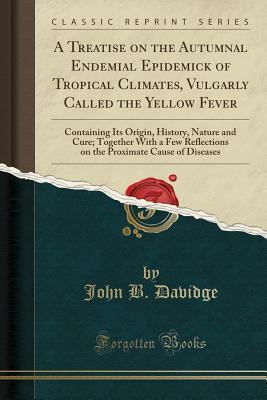 Full Download A Treatise on the Autumnal Endemial Epidemick of Tropical Climates, Vulgarly Called the Yellow Fever: Containing Its Origin, History, Nature and Cure; Together with a Few Reflections on the Proximate Cause of Diseases (Classic Reprint) - John B Davidge | ePub