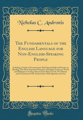 Read Online The Fundamentals of the English Language for Non-English-Speaking People: Including a Guide to Pronunciation with Special Drill and Practice in Reading; The Most Important Principles of English Grammar; Words and Dialogues Covering Almost Every Phase of L - Nicholas C. Andronis | PDF