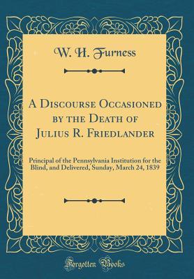 Download A Discourse Occasioned by the Death of Julius R. Friedlander: Principal of the Pennsylvania Institution for the Blind, and Delivered, Sunday, March 24, 1839 (Classic Reprint) - William Henry Furness | PDF