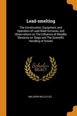 Read Lead-Smelting: The Construction, Equipment, and Operation of Lead Blast-Furnaces, and Observations on the Influence of Metallic Elements on Slags and the Scientific Handling of Smoke - Malvern Wells Iles file in PDF