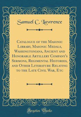 Download Catalogue of the Masonic Library, Masonic Medals, Washingtoniana, Ancient and Honorable Artillery Company's Sermons, Regimental Histories, and Other Literature Relating to the Late Civil War, Etc (Classic Reprint) - Samuel C Lawrence file in PDF