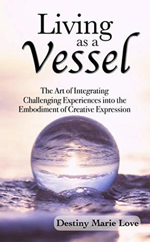 Read Online Living as a Vessel: The Art of Integrating Challenging Experiences into the Embodiment of Creative Expression - Destiny Love | PDF