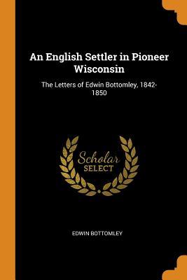Read Online An English Settler in Pioneer Wisconsin: The Letters of Edwin Bottomley, 1842-1850 - Edwin Bottomley | PDF
