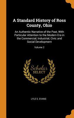 Read A Standard History of Ross County, Ohio: An Authentic Narrative of the Past, with Particular Attention to the Modern Era in the Commercial, Industrial, Civic and Social Development; Volume 2 - Lyle S Evans file in ePub