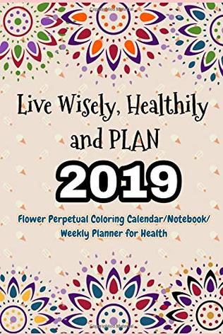 Read Online Live Wisely, Healthily and PLAN: Living a Healthy Life, 2019 (Flower Perpetual Coloring Calendar/Notebook/Weekly Planner for Health) - Jessie Sue Rose | ePub