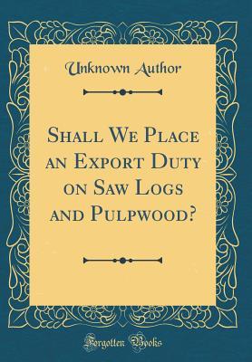Read Shall We Place an Export Duty on Saw Logs and Pulpwood? (Classic Reprint) - Unknown | ePub