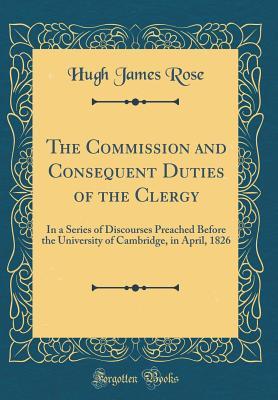 Full Download The Commission and Consequent Duties of the Clergy: In a Series of Discourses Preached Before the University of Cambridge, in April, 1826 (Classic Reprint) - Hugh James Rose file in PDF