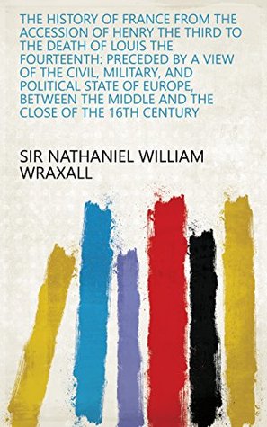 Full Download The history of France from the accession of Henry the Third to the death of Louis the Fourteenth: Preceded by a view of the civil, military, and political  middle and the close of the 16th century - Nathaniel William Wraxall | PDF