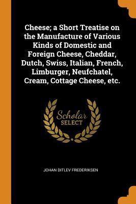 Read Cheese; A Short Treatise on the Manufacture of Various Kinds of Domestic and Foreign Cheese, Cheddar, Dutch, Swiss, Italian, French, Limburger, Neufchatel, Cream, Cottage Cheese, Etc. - Johan Ditlev Frederiksen | ePub