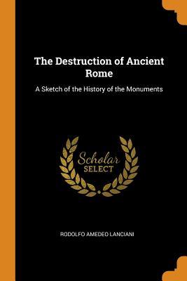Read Online The Destruction of Ancient Rome: A Sketch of the History of the Monuments - Rodolfo Amedeo Lanciani | PDF