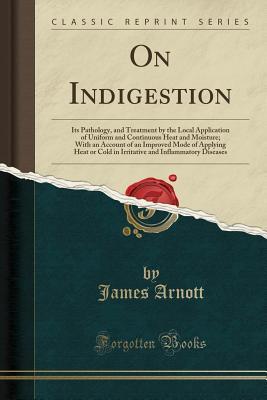 Read On Indigestion: Its Pathology, and Treatment by the Local Application of Uniform and Continuous Heat and Moisture; With an Account of an Improved Mode of Applying Heat or Cold in Irritative and Inflammatory Diseases (Classic Reprint) - James Arnott | PDF